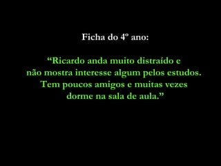 Ficha do 4º ano:

    “Ricardo anda muito distraído e
não mostra interesse algum pelos estudos.
   Tem poucos amigos e muitas vezes
         dorme na sala de aula.”
 