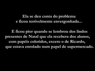 Ela se deu conta do problema  e ficou terrivelmente envergonhada...  E ficou pior quando se lembrou dos lindos presentes de Natal que ela recebera dos alunos, com papéis coloridos, exceto o de Ricardo,  que estava enrolado num papel de supermercado.  