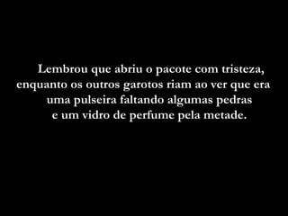 Lembrou que abriu o pacote com tristeza, enquanto os outros garotos riam ao ver que era  uma pulseira faltando algumas pedras  e um vidro de perfume pela metade.  
