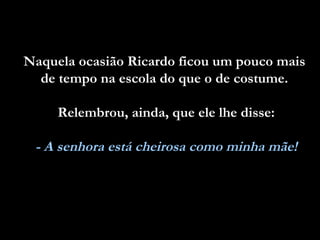 Naquela ocasião Ricardo ficou um pouco mais  de tempo na escola do que o de costume.  Relembrou, ainda, que ele lhe disse: - A senhora está cheirosa como minha mãe! 