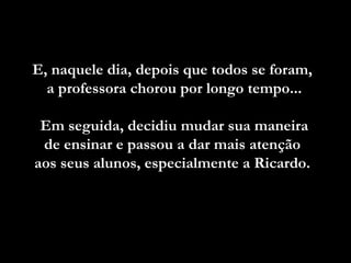 E, naquele dia, depois que todos se foram,  a professora chorou por longo tempo... Em seguida, decidiu mudar sua maneira  de ensinar e passou a dar mais atenção  aos seus alunos, especialmente a Ricardo.  