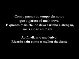Com o passar do tempo ela notou  que o garoto só melhorava.  E quanto mais ela lhe dava carinho e atenção, mais ele se animava.  Ao finalizar o ano letivo,  Ricardo saiu como o melhor da classe. 