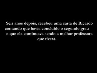 Seis anos depois, recebeu uma carta de Ricardo contando que havia concluído o segundo grau  e que ela continuava sendo a melhor professora que tivera.  