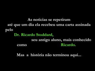 As notícias se repetiram  até que um dia ela recebeu uma carta assinada  pelo  Dr. Ricardo Stoddard,   seu antigo aluno, mais conhecido como  Ricardo.   Mas  a  história não terminou aqui...  