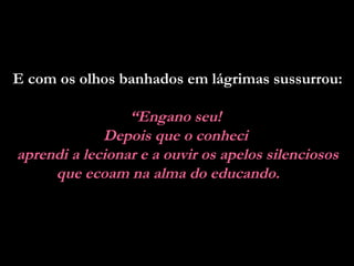 E com os olhos banhados em lágrimas sussurrou:  “ Engano seu!  Depois que o conheci  aprendi a lecionar e a ouvir os apelos silenciosos que ecoam na alma do educando.   