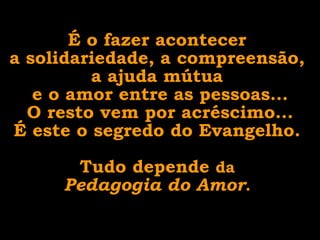 É o fazer acontecer  a solidariedade, a compreensão,  a ajuda mútua  e o amor entre as pessoas... O resto vem por acréscimo... É este o segredo do Evangelho.  Tudo depende  da  Pedagogia do Amor .  