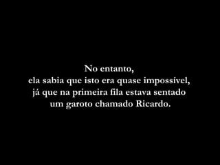 No entanto,  ela sabia que isto era quase impossível,  já que na primeira fila estava sentado  um garoto  chamado Ricardo. 