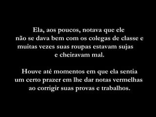 Ela, aos poucos, notava que ele  não se dava bem com os colegas de classe e muitas vezes suas roupas estavam sujas  e cheiravam mal. Houve até momentos em que ela sentia  um certo prazer em lhe dar notas vermelhas  ao corrigir suas provas e trabalhos. 