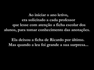 Ao iniciar o ano letivo,  era solicitado a cada professor  que lesse com atenção a ficha escolar dos alunos, para tomar conhecimento das anotações.  Ela deixou a ficha de Ricardo por último.  Mas quando a leu foi grande a sua surpresa...   
