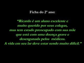 Ficha do 2º ano:   “ Ricardo é um aluno excelente e  muito querido por seus colegas,  mas tem estado preocupado com sua mãe  que está com uma doença grave e  desenganada pelos  médicos.  A vida em seu lar deve estar sendo muito difícil.” 