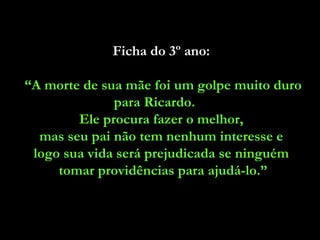 Ficha do 3º ano:  “ A morte de sua mãe foi um golpe muito duro para Ricardo.  Ele procura fazer o melhor,  mas seu pai não tem nenhum interesse e  logo sua vida será prejudicada se ninguém  tomar providências para ajudá-lo.” 