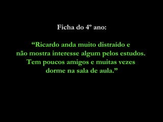Ficha do 4º ano: “ Ricardo anda muito distraído e  não mostra interesse algum pelos estudos.  Tem poucos amigos e muitas vezes  dorme na sala de aula.” 