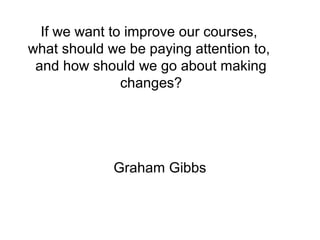 If we want to improve our courses,
what should we be paying attention to,
and how should we go about making
changes?
Graham Gibbs
 