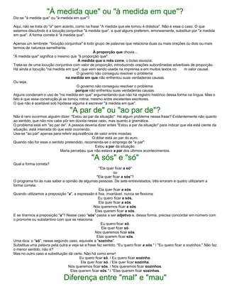 "À medida que" ou "à medida em que"?
Diz-se "à medida que" ou "à medida em que"?
Aqui, não se trata do "a" sem acento, como na frase "A medida que ele tomou é drástica". Não é esse o caso. O que
estamos discutindo é a locução conjuntiva "à medida que", a qual alguns preferem, erroneamente, substituir por "a medida
em que". A forma correta é "à medida que".
Apenas um lembrete: "locução conjuntiva" é todo grupo de palavras que relaciona duas ou mais orações ou dois ou mais
termos de natureza semelhante.
À proporção que chovia...
"À medida que" significa o mesmo que "à proporção que".
À medida que o mês corre, o bolso esvazia.
Trata-se de uma locução conjuntiva com valor de proporção, introduzindo orações subordinadas adverbiais de proporção.
Há ainda a locução "na medida em que", que vem sendo usada na imprensa e em muitos textos co m valor causal.
O governo não conseguiu resolver o problema
na medida em que não enfrentou suas verdadeiras causas.
Ou seja,
O governo não conseguiu resolver o problema
porque não enfrentou suas verdadeiras causas.
Alguns condenam o uso de "na medida em que" argumentando que não há registro histórico dessa forma na língua. Mas o
fato é que essa construção já se tornou rotina, mesmo entre excelentes escritores.
O que não é aceitável sob hipótese alguma é escrever "à medida em que".
"A par de" ou "ao par de"?
Não é raro ouvirmos alguém dizer: "Estou ao par da situação". Há algum problema nessa frase? Evidentemente não quanto
ao sentido, que não nos cabe pôr em dúvida nesse caso, mas quanto à gramática.
O problema está em "ao par de". A pessoa deveria dizer antes "Estou a par da situação" para indicar que ela está ciente da
situação, está inteirada do que está ocorrendo.
Usa-se "ao par" apenas para referir equivalência de valor entre moedas:
O dólar está ao par do euro.
Quando não for esse o sentido pretendido, recomenda-se o emprego de "a par":
Estou a par da situação.
Maria percebeu que não estava a par dos últimos acontecimentos.
"A sós" e "só"
Qual a forma correta?
"Ela quer ficar a só"
ou
"Ela quer ficar a sós"?
O programa foi às ruas saber a opinião de algumas pessoas. De sete entrevistados, três erraram e quatro utilizaram a
forma correta:
Ela quer ficar a sós.
Quando utilizamos a preposição "a", a expressão é fixa, invariável, nunca se flexiona:
Eu quero ficar a sós.
Ela quer ficar a sós.
Nós queremos ficar a sós.
Elas querem ficar a sós.
E se tirarmos a preposição "a"? Nesse caso "sós" passa a ser adjetivo e, dessa forma, precisa concordar em número com
o pronome ou substantivo com que se relaciona:
Eu quero ficar só.
Ela quer ficar só.
Nós queremos ficar sós.
Elas querem ficar sós.
Uma dica: o "só", nesse segundo caso, equivale a "sozinho".
Substitua uma palavra pela outra e veja se a frase faz sentido: "Eu quero ficar a sós." / "Eu quero ficar a sozinhos." Não faz
o menor sentido, não é?
Mas no outro caso a substituição dá certo. Não há como errar!
Eu quero ficar só. / Eu quero ficar sozinho.
Ela quer ficar só. / Ela quer ficar sozinha.
Nós queremos ficar sós. / Nós queremos ficar sozinhos.
Elas querem ficar sós." / "Elas querem ficar sozinhas.
Diferença entre "mal" e "mau"
 