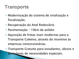 Modernização do sistema de sinalização e fiscalização; Recuperação do Anel Rodoviário Pavimentação – 10km de asfalto Aquisição de frotas mais modernas para o Transporte Coletivo, através do incentivo às empresas concessionárias. Transporte Gratuito para estudantes, idosos e portadores de necessidades especiais. 