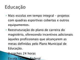 Mais escolas em tempo integral  – projetos com quadras esportivas cobertas e outros equipamentos. Reestruturação do plano de carreira do magistério, oferecendo incentivos adicionais àqueles profissionais que alcançarem as metas definidas pelo Plano Municipal de Educação. 2 creches 24 horas Escola Técnica Federal  