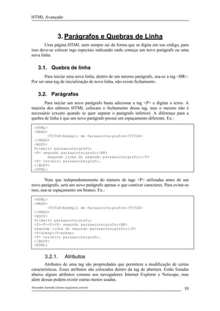 HTML Avançado



                    3. Parágrafos e Quebras de Linha
       Uma página HTML nem sempre sai da forma que se digita em seu código, para
isso deve-se colocar tags especiais indicando onde começa um novo parágrafo ou uma
nova linha.

     3.1. Quebra de linha
        Para iniciar uma nova linha, dentro de um mesmo parágrafo, usa-se a tag <BR>.
Por ser uma tag de inicialização de nova linha, não existe fechamento.

     3.2. Parágrafos
       Para iniciar um novo parágrafo basta adicionar a tag <P> e digitar o texto. A
maioria dos editores HTML colocam o fechamento dessa tag, mas o mesmo não é
necessário (exceto quando se quer separar o parágrafo inferior). A diferença para a
quebra de linha é que um novo parágrafo possui um espaçamento diferente. Ex.:

  <HTML>
  <HEAD>
        <TITLE>Exemplo de Par&aacute;grafos</TITLE>
  </HEAD>
  <BODY>
  Primeiro par&aacute;grafo;
  <P> segundo par&aacute;grafo;<BR>
        segunda linha do segundo par&aacute;grafo;</P>
  <P> terceiro par&aacute;grafo.
  </BODY>
  <HTML>

        Note que independentemente do número de tags <P> utilizadas antes de um
novo parágrafo, será um novo parágrafo apenas o que contiver caracteres. Para evitar-se
isso, usa-se espaçamento em branco. Ex.:

  <HTML>
  <HEAD>
        <TITLE>Exemplo de Par&aacute;grafos</TITLE>
  </HEAD>
  <BODY>
  Primeiro par&aacute;grafo;
  <P><P><P><P> segundo par&aacute;grafo;<BR>
  segunda linha do segundo par&aacute;grafo;</P>
  <P>&nbsp;<P>&nbsp;
  <P> terceiro par&aacute;grafo.
  </BODY>
  <HTML>


          3.2.1.         Atributos
       Atributos de uma tag são propriedades que permitem a modificação de certas
características. Esses atributos são colocados dentro da tag de abertura. Estão listadas
abaixo alguns atributos comuns aos navegadores Internet Explorer e Netscape, mas
além dessas podem existir outras menos usadas.
Alexandre Zannella Gorian (azg@terra.com.br)                                         10
 