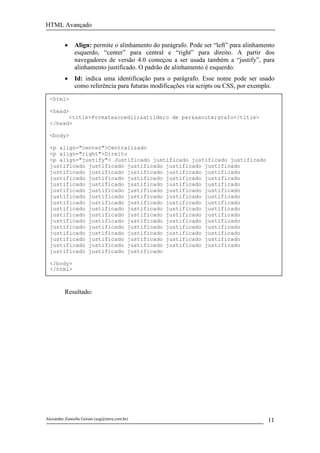 HTML Avançado


          •    Align: permite o alinhamento do parágrafo. Pode ser “left” para alinhamento
               esquerdo, “center” para central e “right” para direito. A partir dos
               navegadores de versão 4.0 começou a ser usada também a “justify”, para
               alinhamento justificado. O padrão de alinhamento é esquerdo.
          •    Id: indica uma identificação para o parágrafo. Esse nome pode ser usado
               como referência para futuras modificações via scripts ou CSS, por exemplo.
  <html>

  <head>
        <title>Formata&ccedil;&atilde;o de par&aacute;grafo</title>
  </head>

  <body>

  <p align="center">Centralizado
  <p align="right">Direito
  <p align="justify"> Justificado justificado justificado justificado
  justificado justificado justificado justificado justificado
  justificado justificado justificado justificado justificado
  justificado justificado justificado justificado justificado
  justificado justificado justificado justificado justificado
  justificado justificado justificado justificado justificado
  justificado justificado justificado justificado justificado
  justificado justificado justificado justificado justificado
  justificado justificado justificado justificado justificado
  justificado justificado justificado justificado justificado
  justificado justificado justificado justificado justificado
  justificado justificado justificado justificado justificado
  justificado justificado justificado justificado justificado
  justificado justificado justificado justificado justificado
  justificado justificado justificado justificado justificado
  justificado justificado justificado

  </body>
  </html>



          Resultado:




Alexandre Zannella Gorian (azg@terra.com.br)                                           11
 