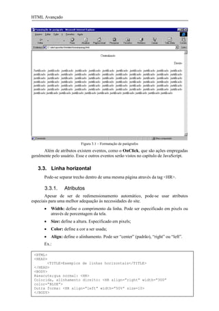 HTML Avançado




                            Figura 3.1 – Formatação de parágrafos
      Além de atributos existem eventos, como o OnClick, que são ações empregadas
geralmente pelo usuário. Esse e outros eventos serão vistos no capítulo de JavaScript.

   3.3. Linha horizontal
       Pode-se separar trecho dentro de uma mesma página através da tag <HR>.

       3.3.1.     Atributos
       Apesar de ser de redimensionamento automático, pode-se usar atributos
especiais para uma melhor adequação às necessidades do site.
       •   Width: define o comprimento da linha. Pode ser especificado em pixels ou
           através de porcentagem da tela.
       •   Size: define a altura. Especificado em pixels;
       •   Color: define a cor a ser usada;
       •   Align: define o alinhamento. Pode ser “center” (padrão), “right” ou “left”.
       Ex.:

  <HTML>
  <HEAD>
            <TITLE>Exemplos de linhas horizontais</TITLE>
  </HEAD>
  <BODY>
  R&eacute;gua normal: <HR>
  Colorida, alinhamento direito: <HR align=”right” width=”300”
  color=”BLUE”>
Alexandre Zannella Gorian (azg@terra.com.br)
  Outra forma: <HR align=”left” width=”50%” size=10>                                     12
  </BODY>
  <HTML>
 