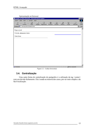 HTML Avançado



          Apresentação no browser:




                                           Figura 3.2 – Linhas horizontais


     3.4. Centralização
        Uma outra forma de centralização de parágrafos é a utilização da tag <center>
com seu devido fechamento. Ela é usada na maioria dos casos, por ser mais simples e de
fácil localização.




Alexandre Zannella Gorian (azg@terra.com.br)                                       13
 