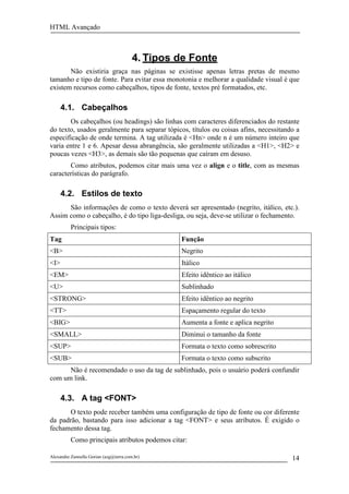 HTML Avançado



                                        4. Tipos de Fonte
       Não existiria graça nas páginas se existisse apenas letras pretas de mesmo
tamanho e tipo de fonte. Para evitar essa monotonia e melhorar a qualidade visual é que
existem recursos como cabeçalhos, tipos de fonte, textos pré formatados, etc.

      4.1. Cabeçalhos
       Os cabeçalhos (ou headings) são linhas com caracteres diferenciados do restante
do texto, usados geralmente para separar tópicos, títulos ou coisas afins, necessitando a
especificação de onde termina. A tag utilizada é <Hn> onde n é um número inteiro que
varia entre 1 e 6. Apesar dessa abrangência, são geralmente utilizadas a <H1>, <H2> e
poucas vezes <H3>, as demais são tão pequenas que caíram em desuso.
       Como atributos, podemos citar mais uma vez o align e o title, com as mesmas
características do parágrafo.

      4.2. Estilos de texto
      São informações de como o texto deverá ser apresentado (negrito, itálico, etc.).
Assim como o cabeçalho, é do tipo liga-desliga, ou seja, deve-se utilizar o fechamento.
          Principais tipos:
Tag                                              Função
<B>                                              Negrito
<I>                                              Itálico
<EM>                                             Efeito idêntico ao itálico
<U>                                              Sublinhado
<STRONG>                                         Efeito idêntico ao negrito
<TT>                                             Espaçamento regular do texto
<BIG>                                            Aumenta a fonte e aplica negrito
<SMALL>                                          Diminui o tamanho da fonte
<SUP>                                            Formata o texto como sobrescrito
<SUB>                                            Formata o texto como subscrito
      Não é recomendado o uso da tag de sublinhado, pois o usuário poderá confundir
com um link.

      4.3. A tag <FONT>
       O texto pode receber também uma configuração de tipo de fonte ou cor diferente
da padrão, bastando para isso adicionar a tag <FONT> e seus atributos. É exigido o
fechamento dessa tag.
          Como principais atributos podemos citar:

Alexandre Zannella Gorian (azg@terra.com.br)                                          14
 
