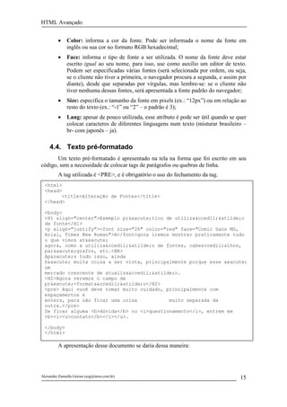 HTML Avançado


          •    Color: informa a cor da fonte. Pode ser informada o nome da fonte em
               inglês ou sua cor no formato RGB hexadecimal;
          •    Face: informa o tipo de fonte a ser utilizada. O nome da fonte deve estar
               escrito igual ao seu nome, para isso, use como auxílio um editor de texto.
               Podem ser especificadas várias fontes (será selecionada por ordem, ou seja,
               se o cliente não tiver a primeira, o navegador procura a segunda, e assim por
               diante), desde que separadas por vírgulas, mas lembre-se: se o cliente não
               tiver nenhuma dessas fontes, será apresentada a fonte padrão do navegador;
          •    Size: especifica o tamanho da fonte em pixels (ex.: “12px”) ou em relação ao
               resto do texto (ex.: “-1” ou “2” – o padrão é 3);
          •    Lang: apesar de pouco utilizada, esse atributo é pode ser útil quando se quer
               colocar caracteres de diferentes linguagens num texto (misturar brasileiro –
               br- com japonês – ja).

     4.4. Texto pré-formatado
       Um texto pré-formatado é apresentado na tela na forma que foi escrito em seu
código, sem a necessidade de colocar tags de parágrafos ou quebras de linha.
          A tag utilizada é <PRE>, e é obrigatório o uso do fechamento da tag.
  <html>
  <head>
        <title>Alteração de Fontes</title>
  </head>

  <body>
  <H1 align="center">Exemplo pr&aacute;tico de utiliza&ccedil;&atilde;o
  de fonte</H1>
  <p align="justify"><font size="26" color="red" face="Comic Sans MS,
  Arial, Times New Roman">A</font>gora iremos mostrar praticamente tudo
  o que vimos at&eacute;
  agora, como a utiliza&ccedil;&atilde;o de fontes, cabe&ccedil;alhos,
  par&aacute;grafos, etc.<BR>
  Ap&oacute;s tudo isso, ainda
  h&aacute; muita coisa a ser vista, principalmente porque esse &eacute;
  um
  mercado crescente de atualiza&ccedil;&atilde;o.
  <H2>Agora veremos o campo de
  pr&eacute;-formata&ccedil;&atilde;o</H2>
  <pre> Aqui você deve tomar muito cuidado, principalmente com
  espaçamentos e
  enters, para não ficar uma coisa           muito separada da
  outra.</pre>
  Se ficar alguma <b>dúvida</b> ou <i>questionamento</i>, entrem em
  <b><i><u>contato</b></i></u>.

  </body>
  </html>

          A apresentação desse documento se daria dessa maneira:




Alexandre Zannella Gorian (azg@terra.com.br)                                             15
 
