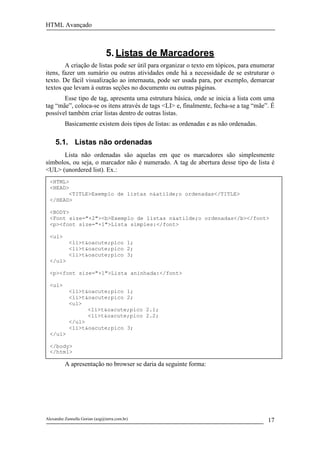 HTML Avançado



                                5. Listas de Marcadores
        A criação de listas pode ser útil para organizar o texto em tópicos, para enumerar
itens, fazer um sumário ou outras atividades onde há a necessidade de se estruturar o
texto. De fácil visualização ao internauta, pode ser usada para, por exemplo, demarcar
textos que levam à outras seções no documento ou outras páginas.
       Esse tipo de tag, apresenta uma estrutura básica, onde se inicia a lista com uma
tag “mãe”, coloca-se os itens através de tags <LI> e, finalmente, fecha-se a tag “mãe”. É
possível também criar listas dentro de outras listas.
          Basicamente existem dois tipos de listas: as ordenadas e as não ordenadas.

     5.1. Listas não ordenadas
      Lista não ordenadas são aquelas em que os marcadores são simplesmente
símbolos, ou seja, o marcador não é numerado. A tag de abertura desse tipo de lista é
<UL> (unordered list). Ex.:
  <HTML>
  <HEAD>
        <TITLE>Exemplo de listas n&atilde;o ordenadas</TITLE>
  </HEAD>

  <BODY>
  <Font size="+2"><b>Exemplo de listas n&atilde;o ordenadas</b></font>
  <p><font size="+1">Lista simples:</font>

  <ul>
            <li>t&oacute;pico 1;
            <li>t&oacute;pico 2;
            <li>t&oacute;pico 3;
  </ul>

  <p><font size="+1">Lista aninhada:</font>

  <ul>
            <li>t&oacute;pico 1;
            <li>t&oacute;pico 2;
            <ul>
                  <li>t&oacute;pico 2.1;
                  <li>t&oacute;pico 2.2;
            </ul>
            <li>t&oacute;pico 3;
  </ul>

  </body>
  </html>

          A apresentação no browser se daria da seguinte forma:




Alexandre Zannella Gorian (azg@terra.com.br)                                           17
 
