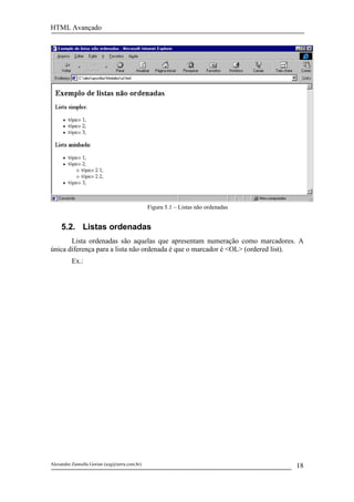 HTML Avançado




                                               Figura 5.1 – Listas não ordenadas


     5.2. Listas ordenadas
       Lista ordenadas são aquelas que apresentam numeração como marcadores. A
única diferença para a lista não ordenada é que o marcador é <OL> (ordered list).
          Ex.:




Alexandre Zannella Gorian (azg@terra.com.br)                                       18
 