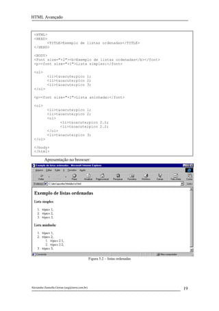 HTML Avançado


  <HTML>
  <HEAD>
        <TITLE>Exemplo de listas ordenadas</TITLE>
  </HEAD>

  <BODY>
  <Font size="+2"><b>Exemplo de listas ordenadas</b></font>
  <p><font size="+1">Lista simples:</font>

  <ol>
            <li>t&oacute;pico 1;
            <li>t&oacute;pico 2;
            <li>t&oacute;pico 3;
  </ol>

  <p><font size="+1">Lista aninhada:</font>

  <ol>
            <li>t&oacute;pico 1;
            <li>t&oacute;pico 2;
            <ol>
                  <li>t&oacute;pico 2.1;
                  <li>t&oacute;pico 2.2;
            </ol>
            <li>t&oacute;pico 3;
  </ol>

  </body>
  </html>

          Apresentação no browser:




                                               Figura 5.2 – listas ordenadas




Alexandre Zannella Gorian (azg@terra.com.br)                                   19
 