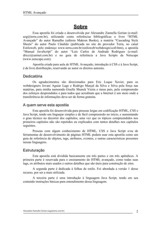 HTML Avançado



                                               Sobre
       Essa apostila foi criada e desenvolvida por Alexandre Zannella Gorian (e-mail:
azg@terra.com.br), utilizando como referências bibliográficas o livro “HTML
Avançado” do autor Ramalho (editora Makron Books), a matéria “Cascading Style
Sheets” do autor Paulo Cândido (publicada no site do provedor Terra, no canal
Estiloweb, pelo endereço www.terra.com.br/estiloweb/webdesign/ccs0.htm), a apostila
“Manual JavaScript” do autor “Luís Carlos de Andrade Rodrigues (e-mail:
dricci@uninet.com.br) e no guia de referência a Java Scripts da Netscape
(www.netscape.com).
        Apostila criada para aula de HTML Avançado, introdução à CSS e à Java Script,
é de livre distribuição, reservando ao autor os direitos autorais.

Dedicatória
        Os agradecimentos são direcionados para Eric Loque Xavier, para os
webdesigners Jovani Aguiar Lage e Rodrigo Marçal da Silva e Silva pela força nas
matérias, para minha namorada Giselle Shunck Vieira e meus pais, pela compreensão
dos esforços desprendidos e para todos que acreditam que a Internet é um meio onde a
transferência de informações deva ser de forma gratuita.

A quem serve esta apostila
       Esta apostila foi desenvolvida para pessoas leigas em codificação HTML, CSS e
Java Script, tendo um linguajar simples e de fácil compreensão no início, e aumentando
o grau técnico no decorrer dos capítulos, uma vez que os tópicos compreendidos nos
primeiros capítulos não são repetidos ou explicados com tantos detalhes nos capítulos
seguintes.
        Pessoas com algum conhecimento de HTML, CSS e Java Script e/ou de
ferramentas de desenvolvimento de páginas HTML podem usar esta apostila como um
guia de referência de objetos, tags, atributos, eventos, e outras características presentes
nessas linguagens.

Estruturação
        Esta apostila está dividida basicamente em três partes e em três apêndices. A
primeira parte é reservada para o ensinamento do HTML avançado, como todas suas
tags, os atributos mais usados e outros detalhes que são úteis para construção de sites.
       A segunda parte é dedicada à folhas de estilo. Foi abordada a versão 1 desse
recurso, por ser a mais utilizada.
       A terceira parte é uma introdução à linguagem Java Script, tendo em seu
conteúdo instruções básicas para entendimento dessa linguagem.




Alexandre Zannella Gorian (azg@terra.com.br)                                             2
 