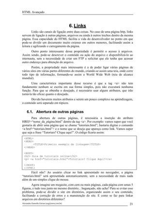 HTML Avançado



                                               6. Links
        Links são canais de ligação entre duas coisas. No caso de uma página http, links
servem de ligação à outras páginas, arquivos ou ainda à outros trechos dentro da mesma
página. Essa capacidade do HTML facilita a vida do desenvolvedor no ponto em que
pode-se dividir um documento muito extenso em outros menores, facilitando assim a
leitura e agilizando o carregamento da página.
       Outro ponto interessante dessa propriedade é permitir o acesso à arquivos.
Assim sendo, pode-se descrever o conteúdo ou ação do arquivo e disponibilizá-lo ao
internauta, sem a necessidade de criar um FTP e solicitar que ele tenha que acessar
outro endereço para obtenção do arquivo.
        Porém, a propriedade mais interessante é a de poder ligar várias páginas de
vários sites em várias partes diferentes do mundo, criando-se assim uma teia, onde corre
todo tipo de informação, formando-se assim a World Wide Web (teia de alcance
mundial).
        Uma característica importante desse recurso é que a tag <a> não tem
fundamento nenhum se escrita em sua forma simples, pois não executará nenhuma
função. Para que se obtenha o desejado, é necessário usar alguns atributos, que irão
torná-la tão eficaz quanto o desejado.
       Devido haverem muitos atributos e serem um pouco complexo na aprendizagem,
o conteúdo será separado em tópicos.

     6.1. Abertura de outras páginas
        Para abertura de outras páginas, é necessária a inserção do atributo
HREF=“nome_da_página.html” dentro da tag <a>. Por exemplo: vamos supor que você
gostaria de abrir uma página que se chama “tutoriais.html”; bastaria digitar o comando
<a href=“tutoriais.html”> e o nome que se deseja que apareça como link. Vamos supor
que seja a frase “Tutoriais? Clique aqui!”. O código ficaria assim:
  <HTML>
  <HEAD>
        <TITLE>Primeiro exemplo de linkagem</TITLE>
  </HEAD>

  <BODY>
  <h2> Guia de tutoriais online</h2>
  <p> <a href=”tutoriais.html”>Tutoriais? Clique Aqui!</a>

  </BODY>
  </HTML>
        Fácil não? Ao usuário clicar no link apresentado no navegador, a página
“tutoriais.html” será apresentada automaticamente, sem a necessidade de mais nada
além de um simples clique do mouse.
        Agora imagine um megasite, com cem ou mais páginas, cada página com umas 5
figuras, e tudo isso junto no mesmo diretório... bagunçado, não acha? Para se evitar esse
problema, pode-se dividir o site em diretórios, organizando assim o seu conteúdo,
facilitando a correção de erros e a manutenção do site. E como se faz para linkar
arquivos em diretórios diferentes?
Alexandre Zannella Gorian (azg@terra.com.br)                                          21
 