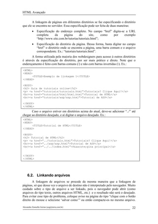 HTML Avançado


       A linkagem de páginas em diferentes diretórios se faz especificando o diretório
que ele se encontra no servidor. Essa especificação pode ser feita de duas maneiras:
          •    Especificação do endereço completo. No campo “href” digita-se a URL
               completa     da     página       do      site,    como por   exemplo
               “http://www.site.com.br/tutorias/tutoriais.html”;
          •    Especificação do diretório da página. Dessa forma, basta digitar no campo
               “href” o diretório onde se encontra a página, uma barra comum e o arquivo
               correspondente. Ex.: “tutoriais/tutoriais.html”.
       A forma utilizada pela maioria dos webdesigners para acesso à outros diretórios
é através da especificação do diretório, por ser mais prático e direto. Note que o
endereçamento é feito com barras comuns (/) e não com barras invertidas (). Ex.:
<HTML>
<HEAD>
      <TITLE>Exemplo de linkagem 1</TITLE>
</HEAD>

<BODY>
<h2> Guia de tutoriais online</h2>
<p> <a href=”tutoriais/tutoriais.html”>Tutoriais? Clique Aqui!</a>
<br><a href=”tutoriais/html/html.html”>Tutorial de HTML</a>
<br><a href=”tutoriais/asp/asp.html”>Tutorial de ASP</a>

</BODY>
</HTML>
       Caso o arquivo estiver em diretórios acima do atual, deve-se adicionar “../” até
chegar ao diretório desejado, e aí digitar o arquivo desejado. Ex.:
<HTML>
<HEAD>
      <TITLE>Tutorial de HTML</TITLE>
</HEAD>

<BODY>
<h2> Tutorial de HTML</h2>
<p> <a href=”../tutoriais.html”>Tutoriais? Clique Aqui!</a>
<br><a href=”../asp/asp.html”>Tutorial de ASP</a>
<br><a href=”../../index.html”>P&aacute;gina principal</a>


</BODY>
</HTML>




     6.2. Linkando arquivos
        A linkagem de arquivos se procede da mesma maneira que a linkagem de
páginas, só que dessa vez o arquivo de destino não é interpretado pelo navegador. Muito
cuidado sobre o tipo de arquivo a ser linkado, pois o navegador pode abrir (como
arquivos do tipo texto, outros arquivos HTML, etc.) e o resultado não será o desejado.
Para evitar esse tipo de problema, coloque aviso na página do tipo “clique com o botão
direito do mouse e selecione ‘salvar como’” ou então compacte-os no mesmo arquivo.

Alexandre Zannella Gorian (azg@terra.com.br)                                         22
 