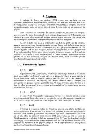 HTML Avançado



                                               7. Figuras
        A inclusão de figuras nas páginas HTML trouxe uma revolução em seu
conteúdo, permitindo a disseminação de conteúdos cada vez mais atrativos pela Web.
Contudo, com a inserção de arquivos demasiadamente grandes de imagens, houve um
congestionamento maior no meio, além de uma demora maior no carregamento da
página.
       Com a evolução da tecnologia de acesso e também no tratamento de imagens,
esse problema foi muito diminuído, levando o tempo de carregamento de figuras de uma
página a se tornar algo suportável, embora somente quem tem uma conexão de alta
velocidade pode desfrutar do carregamento quase instantâneo de figuras.
        Apesar de tudo isso, ainda é importante o cuidado na confecção de imagens,
deve-se lembrar que, cada 1kb economizado em cada figura, pode influenciar no tempo
final de carregamento de um site. Por exemplo: supondo que possa-se economizar 2Kb
em uma figura e 1Kb em mais 4 figuras, ao final de carregamento, esses 6Kb significam
2 ou mais segundos. Outras dicas dizem respeito à imagens grandes ou de excelente
qualidade, onde acaba gerando arquivos grandes. Caso tenha que colocar uma imagem
grande, ou de boa qualidade, coloque um preview antes, assim o usuário poderá
escolher qual imagem poderá ser aberta.

     7.1. Formatos de figuras

          7.1.1.         GIF
        Popularizado pela CompuServe, o Graphics Interchange Format é o formato
mais usado pelos webdesigners, uma vez que é compacto e leve, e ainda permite a
forma intercalada, onde a imagem aparece toda de uma vez e aos poucos vai
melhorando a qualidade, ao contrário dos outros formatos onde a imagem vai
carregando aos poucos e com a qualidade final. O único problema desse formato é o
fato de salvar apenas em 256 cores, o que a torna deficiente em imagens que exigem
altos números de cores.

          7.1.2.         JPGE
        O Joint Point Photographic Engineering Group é o formato preferido para
armazenamento de fotografias, uma vez que permite que se salve em mais cores do que
o Gif e não é tão pesado quanto um BMP. Suporta até 16 bit colors (65.536 cores).

          7.1.3.         BMP
       O bitmap é o arquivo padrão do Windows, embora seja aberto também em
outras plataformas. Caracterizado pelo seu enorme tamanho, permite um número muito
maior de cores, embora, por causa do seu tamanho, seja muito raramente utilizado. Para
se ter uma idéia de tamanho, uma imagem BMP como fundo de tela (no caso do
Windows) ocupa geralmente 1,4Mb de tamanho (cerca de 7 min de download), sendo
que em jpg, com boa qualidade gráfica ocuparia cerca de 250Kb (cerca de 1 minuto e 20
segundos de download) e em gif pode chegar a 180Kb (algo em torno de 50 segundos
de download), quando em baixa qualidade.

Alexandre Zannella Gorian (azg@terra.com.br)                                       25
 