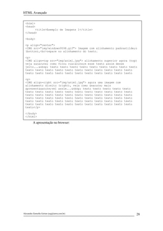 HTML Avançado


  <html>
  <head>
        <title>Exemplo de Imagens 1</title>
  </head>

  <body>

  <p align="center">
  <IMG src="img/windows9598.gif"> Imagem com alinhamento padr&atilde;o
  (botton),<br>repare no alinhamento do texto.

  <p>
  <IMG align=top src="img/anim1.jpg"> alinhamento superior agora (top)
  veja s&oacute; como ficou ru&iacute;m esse texto assim desse
  jeito...&nbsp; texto texto texto texto texto texto texto texto texto
  texto texto texto texto texto texto texto texto texto texto texto
  texto texto texto texto texto texto texto texto texto texto texto

  <p>
  <IMG align=right src="img/anim1.jpg"> agora uma imagem com
  alinhamento direito (right), veja como &eacute; mais
  apresent&aacute;vel assim...&nbsp; texto texto texto texto texto
  texto texto texto texto texto texto texto texto texto texto texto
  texto texto texto texto texto texto texto texto texto texto texto
  texto texto texto texto texto texto texto texto texto texto texto
  texto texto texto texto texto texto texto texto texto texto texto
  texto texto texto texto texto texto texto texto texto texto texto
  texto</p>

  </body>
  </html>

          A apresentação no browser:




Alexandre Zannella Gorian (azg@terra.com.br)                          28
 