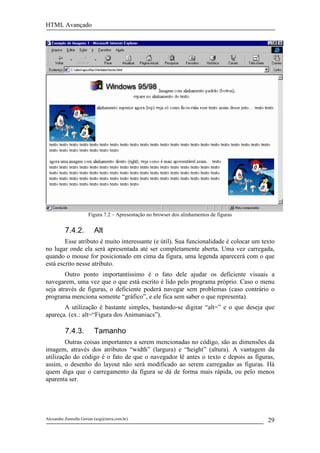 HTML Avançado




                      Figura 7.2 – Apresentação no browser dos alinhamentos de figuras


          7.4.2.         Alt
        Esse atributo é muito interessante (e útil). Sua funcionalidade é colocar um texto
no lugar onde ela será apresentada até ser completamente aberta. Uma vez carregada,
quando o mouse for posicionado em cima da figura, uma legenda aparecerá com o que
está escrito nesse atributo.
        Outro ponto importantíssimo é o fato dele ajudar os deficiente visuais a
navegarem, uma vez que o que está escrito é lido pelo programa próprio. Caso o menu
seja através de figuras, o deficiente poderá navegar sem problemas (caso contrário o
programa menciona somente “gráfico”, e ele fica sem saber o que representa).
       A utilização é bastante simples, bastando-se digitar “alt=” e o que deseja que
apareça. (ex.: alt=“Figura dos Animaniacs”).

          7.4.3.         Tamanho
        Outras coisas importantes a serem mencionadas no código, são as dimensões da
imagem, através dos atributos “width” (largura) e “height” (altura). A vantagem da
utilização do código é o fato de que o navegador lê antes o texto e depois as figuras,
assim, o desenho do layout não será modificado ao serem carregadas as figuras. Há
quem diga que o carregamento da figura se dá de forma mais rápida, ou pelo menos
aparenta ser.




Alexandre Zannella Gorian (azg@terra.com.br)                                             29
 