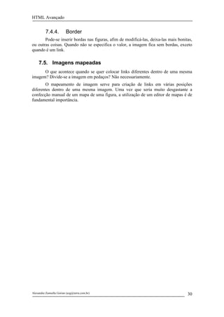 HTML Avançado


          7.4.4.         Border
       Pode-se inserir bordas nas figuras, afim de modificá-las, deixa-las mais bonitas,
ou outras coisas. Quando não se especifica o valor, a imagem fica sem bordas, exceto
quando é um link.

     7.5. Imagens mapeadas
      O que acontece quando se quer colocar links diferentes dentro de uma mesma
imagem? Divide-se a imagem em pedaços? Não necessariamente.
       O mapeamento de imagem serve para criação de links em várias posições
diferentes dentro de uma mesma imagem. Uma vez que seria muito desgastante a
confecção manual de um mapa de uma figura, a utilização de um editor de mapas é de
fundamental importância.




Alexandre Zannella Gorian (azg@terra.com.br)                                         30
 