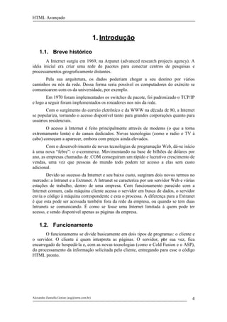 HTML Avançado



                                               1. Introdução

     1.1. Breve histórico
       A Internet surgiu em 1969, na Arpanet (advanced research projects agency). A
idéia inicial era criar uma rede de pacotes para conectar centros de pesquisas e
processamentos geograficamente distantes.
      Pela sua arquitetura, os dados poderiam chegar a seu destino por vários
caminhos ou nós da rede. Dessa forma seria possível os computadores do exército se
comunicarem com os da universidade, por exemplo.
        Em 1970 foram implementados os switches de pacote, foi padronizado o TCP/IP
e logo a seguir foram implementados os roteadores nos nós da rede.
       Com o surgimento do correio eletrônico e da WWW na década de 80, a Internet
se populariza, tornando o acesso disponível tanto para grandes corporações quanto para
usuários residenciais.
       O acesso à Internet é feito principalmente através de modems (o que a torna
extremamente lenta) e de canais dedicados. Novas tecnologias (como o radio e TV à
cabo) começam a aparecer, embora com preços ainda elevados.
        Com o desenvolvimento de novas tecnologias de programação Web, dá-se início
à uma nova “febre”: o e-commerce. Movimentando na base de bilhões de dólares por
ano, as empresas chamadas de .COM conseguiram um rápido e lucrativo crescimento de
vendas, uma vez que pessoas do mundo todo podem ter acesso a elas sem custo
adicional.
       Devido ao sucesso da Internet e seu baixo custo, surgiram dois novos termos no
mercado: a Intranet e a Extranet. A Intranet se caracteriza por um servidor Web e várias
estações de trabalho, dentro de uma empresa. Com funcionamento parecido com a
Internet comum, cada máquina cliente acessa o servidor em busca de dados, o servidor
envia o código à máquina correspondente e esta o processa. A diferença para a Extranet
é que esta pode ser acessada também fora da rede da empresa, ou quando se tem duas
Intranets se comunicando. É como se fosse uma Internet limitada à quem pode ter
acesso, e sendo disponível apenas as páginas da empresa.

     1.2. Funcionamento
       O funcionamento se divide basicamente em dois tipos de programas: o cliente e
o servidor. O cliente é quem interpreta as páginas. O servidor, por sua vez, fica
                                                                    S
encarregado de hospedá-la e, com as novas tecnologias (como o Cold Fusion e o ASP),
do processamento da informação solicitada pelo cliente, entregando para esse o código
HTML pronto.




Alexandre Zannella Gorian (azg@terra.com.br)                                          4
 