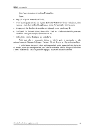 HTML Avançado


          http://www.terra.com.br/estiloweb/index.htm
          Onde:
•    http:// é o tipo de protocolo utilizado;
•    www indica que é um site (ou página) da World Wide Web. O uso vem caindo, uma
     vez que é mais fácil a não utilização desse nome. Por exemplo: http://av.com;
•    terra.com.br é o domínio do servidor, por trás dele existe o endereço IP;
•    /estiloweb é o diretório dentro do servidor. Pode ser criado um domínio para esse
     diretório, como por exemplo estiloweb.com.br;
•    index.htm é o nome da página que será aberta.
      Note que não é necessário digitar o http://, pois o navegador o trás
automaticamente. No caso do Internet Explorer 5.0, ele detecta se é ftp ou http também.
        A maioria dos servidores trás a página principal sem a necessidade da digitação
da mesma, como por exemplo www.terra.com.br/estiloweb, onde o navegador adiciona
o http:// na frente e o servidor já mostra a página index.htm automaticamente.




Alexandre Zannella Gorian (azg@terra.com.br)                                         6
 