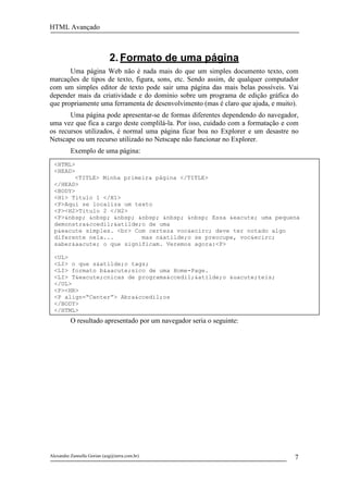 HTML Avançado



                             2. Formato de uma página
       Uma página Web não é nada mais do que um simples documento texto, com
marcações de tipos de texto, figura, sons, etc. Sendo assim, de qualquer computador
com um simples editor de texto pode sair uma página das mais belas possíveis. Vai
depender mais da criatividade e do domínio sobre um programa de edição gráfica do
que propriamente uma ferramenta de desenvolvimento (mas é claro que ajuda, e muito).
       Uma página pode apresentar-se de formas diferentes dependendo do navegador,
uma vez que fica a cargo deste complilá-la. Por isso, cuidado com a formatação e com
os recursos utilizados, é normal uma página ficar boa no Explorer e um desastre no
Netscape ou um recurso utilizado no Netscape não funcionar no Explorer.
          Exemplo de uma página:
  <HTML>
  <HEAD>
        <TITLE> Minha primeira página </TITLE>
  </HEAD>
  <BODY>
  <H1> Titulo 1 </H1>
  <P>Aqui se localiza um texto
  <P><H2>Titulo 2 </H2>
  <P>&nbsp; &nbsp; &nbsp; &nbsp; &nbsp; &nbsp; Essa &eacute; uma pequena
  demonstra&ccedil;&atilde;o de uma
  p&eacute simples. <br> Com certeza voc&ecirc; deve ter notado algo
  diferente nela...        mas n&atilde;o se preocupe, voc&ecirc;
  saber&aacute; o que significam. Veremos agora:<P>

  <UL>
  <LI> o que s&atilde;o tags;
  <LI> formato b&aacute;sico de uma Home-Page.
  <LI> T&eacute;cnicas de programa&ccedil;&atilde;o &uacute;teis;
  </UL>
  <P><HR>
  <P align=“Center”> Abra&ccedil;os
  </BODY>
  </HTML>
          O resultado apresentado por um navegador seria o seguinte:




Alexandre Zannella Gorian (azg@terra.com.br)                                      7
 