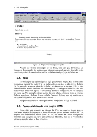 HTML Avançado




                                 Figura 1.2 – Página apresentada pelo navegador
        Procure não utilizar acentuação no seu texto, uma vez que, dependendo da
linguagem do navegador do usuário, pode não aparecer aquele caracter desejado, e sim
outro interpretável. Para evitar isso, utilize a tabela de códigos (veja Apêndice A).

     2.1. Tags
        São marcações de identificação de algo que existe na página. São escritas entre
os sinais de menor (<) e maior (>), e o fechamento dessas tags se dão através da barra
(/). Por exemplo, a tag que identifica o título 1 no documento se escreve <H1> e, para
identificar onde o título termina é colocada a tag </H1>. A tag pode ser escrita com letra
maiúscula ou minúscula, e pode-se colocar tags dentro de campos que por sua vez estão
em outra tag. Um exemplo prático: dentro de uma tabela, coloca-se linhas e colunas,
fecha-se as colunas e linhas e depois a tabela. Caso seja digitada uma tag inexistente, o
navegador irá ignorá-la, sem apresentar ao usuário.
          Nos próximos capítulos serão apresentadas e explicadas as tags existentes.

     2.2. Formato básico de uma página HTML
        Como dito anteriormente, as páginas da Web são arquivos textos com as
marcações próprias da linguagem, a única diferença é que ao invés de arquivo .TXT, as
páginas são normalmente salvas como .HTML ou .HTM. Os novos navegadores
permitem que a página seja salva com extensões diferentes, mas não é recomenda a
utilização que não sejam as duas primeiras.


Alexandre Zannella Gorian (azg@terra.com.br)                                            8
 