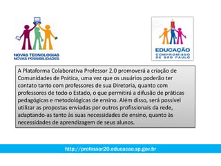 A Plataforma Colaborativa Professor 2.0 promoverá a criação de
Comunidades de Prática, uma vez que os usuários poderão ter
contato tanto com professores de sua Diretoria, quanto com
professores de todo o Estado, o que permitirá a difusão de práticas
pedagógicas e metodológicas de ensino. Além disso, será possível
utilizar as propostas enviadas por outros profissionais da rede,
adaptando-as tanto às suas necessidades de ensino, quanto às
necessidades de aprendizagem de seus alunos.
http://professor20.educacao.sp.gov.br
 