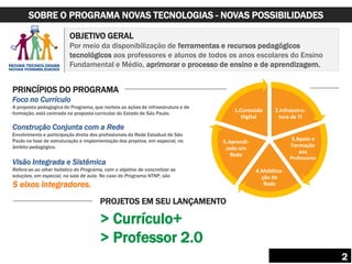 OBJETIVO GERAL
Por meio da disponibilização de ferramentas e recursos pedagógicos
tecnológicos aos professores e alunos de todos os anos escolares do Ensino
Fundamental e Médio, aprimorar o processo de ensino e de aprendizagem.
PRINCÍPIOS DO PROGRAMA
Foco no Currículo
A proposta pedagógica do Programa, que norteia as ações de infraestrutura e de
formação, está centrada na proposta curricular do Estado de São Paulo.
Construção Conjunta com a Rede
Envolvimento e participação direta dos profissionais da Rede Estadual de São
Paulo na fase de estruturação e implementação dos projetos, em especial, no
âmbito pedagógico.
Visão Integrada e Sistêmica
Refere-se ao olhar holístico do Programa, com o objetivo de concretizar as
soluções, em especial, na sala de aula. No caso do Programa NTNP, são
5 eixos integradores.
2.Infraestru-
tura de TI
3.Apoio e
Formação
aos
Professores
4.Mobiliza-
ção de
Rede
5.Aprendi-
zado em
Rede
1.Conteúdo
Digital
PROJETOS EM SEU LANÇAMENTO
> Currículo+
> Professor 2.0
SOBRE O PROGRAMA NOVAS TECNOLOGIAS - NOVAS POSSIBILIDADES
2
 