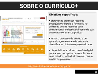 SOBRE O CURRÍCULO+
3
Objetivos específicos:
 oferecer ao professor recursos
pedagógicos digitais e formação na
utilização destes recursos para
complementar o desenvolvimento da sua
aula e aprimorar a sua prática;
 tornar o processo de ensino e de
aprendizagem em sala de aula mais
diversificado, dinâmico e personalizado;
 disponibilizar ao aluno conteúdo digital
para apoiar, recuperar ou complementar
seus estudos, individualmente ou com o
auxílio do professor.
http://curriculomais.educacao.sp.gov.br
 