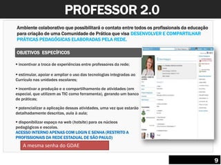 PROFESSOR 2.0
Ambiente colaborativo que possibilitará o contato entre todos os profissionais da educação
para criação de uma Comunidade de Prática que visa DESENVOLVER E COMPARTILHAR
PRÁTICAS PEDAGÓGICAS ELABORADAS PELA REDE.
 incentivar a troca de experiências entre professores da rede;
 estimular, apoiar e ampliar o uso das tecnologias integradas ao
Currículo nas unidades escolares;
 incentivar a produção e o compartilhamento de atividades (em
especial, que utilizem as TIC como ferramenta), gerando um banco
de práticas;
 potencializar a aplicação dessas atividades, uma vez que estarão
detalhadamente descritas, aula à aula;
 disponibilizar espaço na web (hotsite) para os núcleos
pedagógicos e escolas.
ACESSO INTERNO APENAS COM LOGIN E SENHA (RESTRITO A
PROFISSIONAIS DA REDE ESTADUAL DE SÃO PAULO)
OBJETIVOS ESPECÍFICOS
9
A mesma senha do GDAE
 