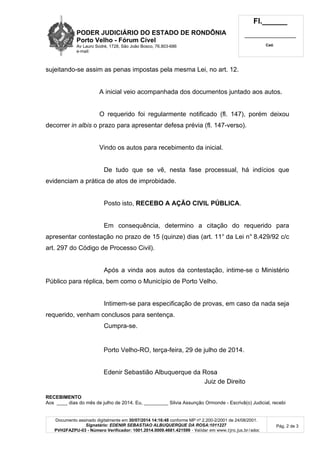 PODER JUDICIÁRIO DO ESTADO DE RONDÔNIA
Porto Velho - Fórum Cível
Av Lauro Sodré, 1728, São João Bosco, 76.803-686
e-mail:
Fl.______
_________________________
Cad.
Documento assinado digitalmente em 30/07/2014 14:16:48 conforme MP nº 2.200-2/2001 de 24/08/2001.
Signatário: EDENIR SEBASTIAO ALBUQUERQUE DA ROSA:1011227
PVH2FAZPU-03 - Número Verificador: 1001.2014.0009.4681.421599 - Validar em www.tjro.jus.br/adoc
Pág. 2 de 3
sujeitando-se assim as penas impostas pela mesma Lei, no art. 12.
A inicial veio acompanhada dos documentos juntado aos autos.
O requerido foi regularmente notificado (fl. 147), porém deixou
decorrer in albis o prazo para apresentar defesa prévia (fl. 147-verso).
Vindo os autos para recebimento da inicial.
De tudo que se vê, nesta fase processual, há indícios que
evidenciam a prática de atos de improbidade.
Posto isto, RECEBO A AÇÃO CIVIL PÚBLICA.
Em consequência, determino a citação do requerido para
apresentar contestação no prazo de 15 (quinze) dias (art. 11° da Lei n° 8.429/92 c/c
art. 297 do Código de Processo Civil).
Após a vinda aos autos da contestação, intime-se o Ministério
Público para réplica, bem como o Município de Porto Velho.
Intimem-se para especificação de provas, em caso da nada seja
requerido, venham conclusos para sentença.
Cumpra-se.
Porto Velho-RO, terça-feira, 29 de julho de 2014.
Edenir Sebastião Albuquerque da Rosa
Juiz de Direito
RECEBIMENTO
Aos ____ dias do mês de julho de 2014. Eu, _________ Silvia Assunção Ormonde - Escrivã(o) Judicial, recebi
 