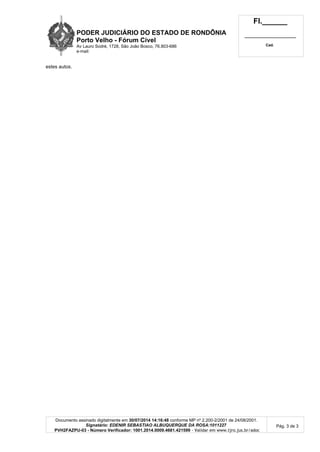 PODER JUDICIÁRIO DO ESTADO DE RONDÔNIA
Porto Velho - Fórum Cível
Av Lauro Sodré, 1728, São João Bosco, 76.803-686
e-mail:
Fl.______
_________________________
Cad.
Documento assinado digitalmente em 30/07/2014 14:16:48 conforme MP nº 2.200-2/2001 de 24/08/2001.
Signatário: EDENIR SEBASTIAO ALBUQUERQUE DA ROSA:1011227
PVH2FAZPU-03 - Número Verificador: 1001.2014.0009.4681.421599 - Validar em www.tjro.jus.br/adoc
Pág. 3 de 3
estes autos.
 