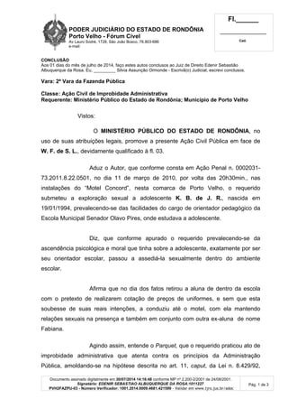 PODER JUDICIÁRIO DO ESTADO DE RONDÔNIA
Porto Velho - Fórum Cível
Av Lauro Sodré, 1728, São João Bosco, 76.803-686
e-mail:
Fl.______
_________________________
Cad.
Documento assinado digitalmente em 30/07/2014 14:16:48 conforme MP nº 2.200-2/2001 de 24/08/2001.
Signatário: EDENIR SEBASTIAO ALBUQUERQUE DA ROSA:1011227
PVH2FAZPU-03 - Número Verificador: 1001.2014.0009.4681.421599 - Validar em www.tjro.jus.br/adoc
Pág. 1 de 3
CONCLUSÃO
Aos 01 dias do mês de julho de 2014, faço estes autos conclusos ao Juiz de Direito Edenir Sebastião
Albuquerque da Rosa. Eu, _________ Silvia Assunção Ormonde - Escrivã(o) Judicial, escrevi conclusos.
Vara: 2ª Vara da Fazenda Pública
Classe: Ação Civil de Improbidade Administrativa
Requerente: Ministério Público do Estado de Rondônia; Município de Porto Velho
Vistos:
O MINISTÉRIO PÚBLICO DO ESTADO DE RONDÔNIA, no
uso de suas atribuições legais, promove a presente Ação Civil Pública em face de
W. F. de S. L., devidamente qualificado à fl. 03.
Aduz o Autor, que conforme consta em Ação Penal n. 0002031-
73.2011.8.22.0501, no dia 11 de março de 2010, por volta das 20h30min., nas
instalações do “Motel Concord”, nesta comarca de Porto Velho, o requerido
submeteu a exploração sexual a adolescente K. B. de J. R., nascida em
19/01/1994, prevalecendo-se das facilidades do cargo de orientador pedagógico da
Escola Municipal Senador Olavo Pires, onde estudava a adolescente.
Diz, que conforme apurado o requerido prevalecendo-se da
ascendência psicológica e moral que tinha sobre a adolescente, exatamente por ser
seu orientador escolar, passou a assediá-la sexualmente dentro do ambiente
escolar.
Afirma que no dia dos fatos retirou a aluna de dentro da escola
com o pretexto de realizarem cotação de preços de uniformes, e sem que esta
soubesse de suas reais intenções, a conduziu até o motel, com ela mantendo
relações sexuais na presença e também em conjunto com outra ex-aluna de nome
Fabiana.
Agindo assim, entende o Parquet, que o requerido praticou ato de
improbidade administrativa que atenta contra os princípios da Administração
Pública, amoldando-se na hipótese descrita no art. 11, caput, da Lei n. 8.429/92,
 