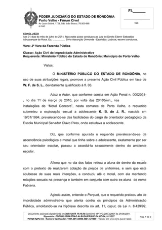 PODER JUDICIÁRIO DO ESTADO DE RONDÔNIA
Porto Velho - Fórum Cível
Av Lauro Sodré, 1728, São João Bosco, 76.803-686
e-mail:
Fl.______
_________________________
Cad.
Documento assinado digitalmente em 30/07/2014 14:16:48 conforme MP nº 2.200-2/2001 de 24/08/2001.
Signatário: EDENIR SEBASTIAO ALBUQUERQUE DA ROSA:1011227
PVH2FAZPU-03 - Número Verificador: 1001.2014.0009.4681.421599 - Validar em www.tjro.jus.br/adoc
Pág. 1 de 3
CONCLUSÃO
Aos 01 dias do mês de julho de 2014, faço estes autos conclusos ao Juiz de Direito Edenir Sebastião
Albuquerque da Rosa. Eu, _________ Silvia Assunção Ormonde - Escrivã(o) Judicial, escrevi conclusos.
Vara: 2ª Vara da Fazenda Pública
Classe: Ação Civil de Improbidade Administrativa
Requerente: Ministério Público do Estado de Rondônia; Município de Porto Velho
Vistos:
O MINISTÉRIO PÚBLICO DO ESTADO DE RONDÔNIA, no
uso de suas atribuições legais, promove a presente Ação Civil Pública em face de
W. F. de S. L., devidamente qualificado à fl. 03.
Aduz o Autor, que conforme consta em Ação Penal n. 0002031-
73.2011.8.22.0501, no dia 11 de março de 2010, por volta das 20h30min., nas
instalações do “Motel Concord”, nesta comarca de Porto Velho, o requerido
submeteu a exploração sexual a adolescente K. B. de J. R., nascida em
19/01/1994, prevalecendo-se das facilidades do cargo de orientador pedagógico da
Escola Municipal Senador Olavo Pires, onde estudava a adolescente.
Diz, que conforme apurado o requerido prevalecendo-se da
ascendência psicológica e moral que tinha sobre a adolescente, exatamente por ser
seu orientador escolar, passou a assediá-la sexualmente dentro do ambiente
escolar.
Afirma que no dia dos fatos retirou a aluna de dentro da escola
com o pretexto de realizarem cotação de preços de uniformes, e sem que esta
soubesse de suas reais intenções, a conduziu até o motel, com ela mantendo
relações sexuais na presença e também em conjunto com outra ex-aluna de nome
Fabiana.
Agindo assim, entende o Parquet, que o requerido praticou ato de
improbidade administrativa que atenta contra os princípios da Administração
Pública, amoldando-se na hipótese descrita no art. 11, caput, da Lei n. 8.429/92,
, no dia 11 de março de 2010, por volta das 20h30min., nas
 