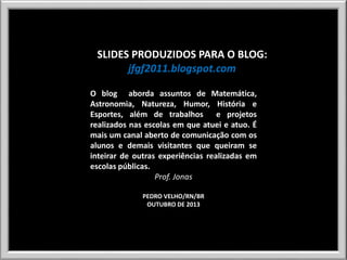 SLIDES PRODUZIDOS PARA O BLOG:
jfgf2011.blogspot.com
O blog aborda assuntos de Matemática,
Astronomia, Natureza, Humor, História e
Esportes, além de trabalhos e projetos
realizados nas escolas em que atuei e atuo. É
mais um canal aberto de comunicação com os
alunos e demais visitantes que queiram se
inteirar de outras experiências realizadas em
escolas públicas.
Prof. Jonas
PEDRO VELHO/RN/BR
OUTUBRO DE 2013

 