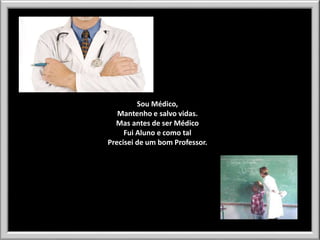 Sou Médico,
Mantenho e salvo vidas.
Mas antes de ser Médico
Fui Aluno e como tal
Precisei de um bom Professor.

 